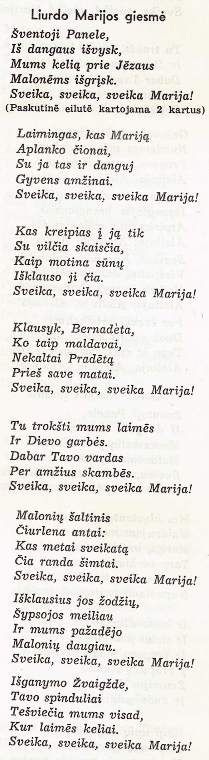 Liurdo Marijos giesmė
Šventoji Panele,
Iš dangaus išvysk,
Mums kelią prie Jėzaus
Malonėms išgrįsk.
Sveika, sveika, sveika Marija!
(Paskutinē eilutē kartojama 2 kartus)
Laimingas, kas Mariją
Aplanko čionai,
Su ja tas ir danguj
Gyvens amžinai.
Sveika, sveika, sveika Marija!
Kas kreipias į ją tik
Su vilčia skaisčia,
Kaip motina sūnų
Išklauso ji čia.
Sveika, sveika, sveika Marija!
Klausyk, Bernadeta,
Ko taip maldavai,
Nekaltai Pradėtą
Prieš save matai.
Sveika, sveika, sveika Marija!
Tu trokšti mums laimės
Ir Dievo garbės.
Dabar Tavo vardas
Per amžius skambės.
Sveika, sveika, sveika Marija!
Malonių šaltinis
Čiurlena antai:
Kas metai sveikatą
Čia randa šimtai.
Sveika, sveika, sveika Marija!
Išklausius jos žodžių,
Šypsojos meiliau
Ir mums pažadėjo
Malonių daugiau.
Sveika, sveika, sveika Marija!
Išganymo Žvaigžde,
Tavo spinduliai
Tešviečia mums visad,
Kur laimės keliai.
Sveika, sveika, sveika Marija!
