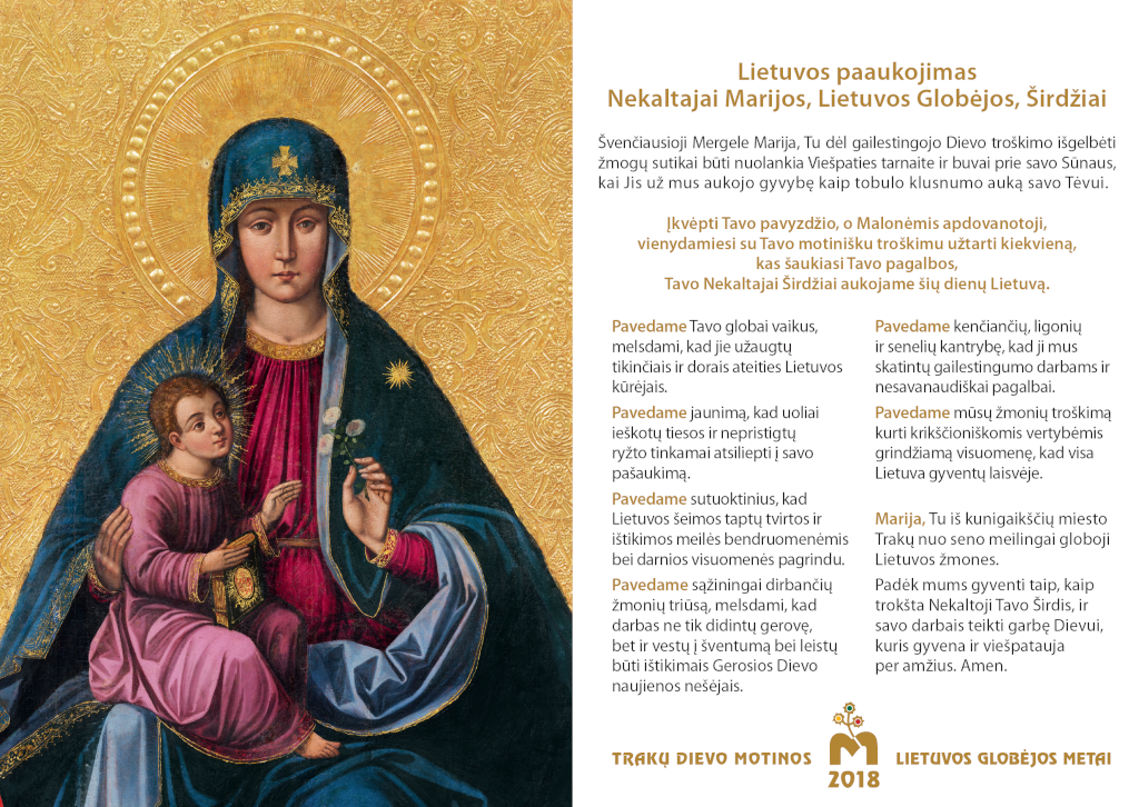 Lietuvos paaukojimas Nekaltajai Marijos, Lietuvos Globėjos, Širdžiai
Švenčiausioji Mergele Marija, Tu dėl gailestingojo Dievo troškimo išgelbėti žmogų sutikai būti nuolankia Viešpaties tarnaite ir buvai prie savo Sūnaus, kai Jis už mus aukojo gyvybę kaip tobulo klusnumo auką savo Tėvui.
Įkvėpti Tavo pavyzdžio, o Malonėmis apdovanotoji, vienydamiesi su Tavo motinišku troškimu užtarti kiekvieną, kas šaukiasi Tavo pagalbos, Tavo Nekaltajai Širdžiai aukojame šių dienų Lietuvą.
Pavedame Tavo globai vaikus, melsdami, kad jie užaugtų tikinčiais ir dorais ateities Lietuvos kūrėjais.
Pavedame jaunimą, kad uoliai ieškotų tiesos ir nepristigtų ryžto tinkamai atsiliepti į savo pašaukimą.
Pavedame sutuoktinius, kad Lietuvos šeimos taptų tvirtos ir ištikimos meilės bendruomenėmis bei darnios visuomenės pagrindu.
Pavedame sąžiningai dirbančių žmonių triūsą, melsdami, kad darbas ne tik didintų gerovę, bet ir vestų į šventumą bei leistų būti ištikimais Gerosios Dievo naujienos nešėjais.
Pavedame kenčiančių, ligonių ir senelių kantrybę, kad ji mus skatintų gailestingumo darbams ir nesavanaudiškai pagalbai.
Pavedame mūsų žmonių troškimą kurti krikščioniškomis vertybėmis grindžiamą visuomenę, kad visa Lietuva gyventų laisvėje.
Marija, Tu iš kunigaikščių miesto Trakų nuo seno meilingai globoji Lietuvos žmones.
Padėk mums gyventi taip, kaip trokšta Nekaltoji Tavo Širdis, ir savo darbais teikti garbę Dievui, kuris gyvena ir viešpatauja per amžius. Amen.
